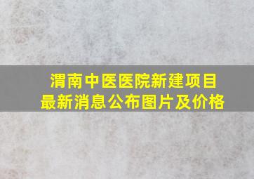 渭南中医医院新建项目最新消息公布图片及价格