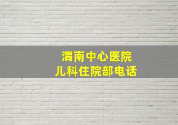 渭南中心医院儿科住院部电话