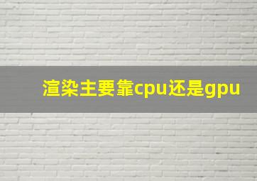 渲染主要靠cpu还是gpu