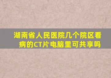 湖南省人民医院几个院区看病的CT片电脑里可共享吗