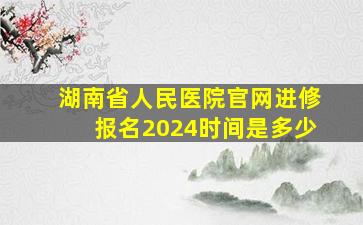 湖南省人民医院官网进修报名2024时间是多少