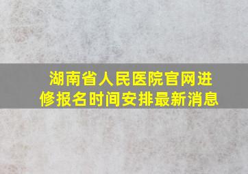 湖南省人民医院官网进修报名时间安排最新消息