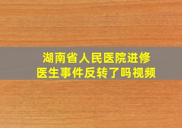 湖南省人民医院进修医生事件反转了吗视频