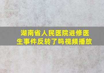 湖南省人民医院进修医生事件反转了吗视频播放