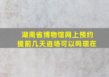 湖南省博物馆网上预约提前几天进场可以吗现在