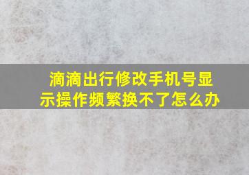 滴滴出行修改手机号显示操作频繁换不了怎么办