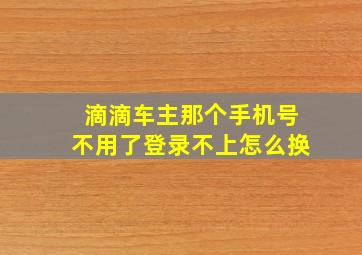 滴滴车主那个手机号不用了登录不上怎么换