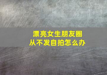 漂亮女生朋友圈从不发自拍怎么办