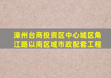 漳州台商投资区中心城区角江路以南区域市政配套工程