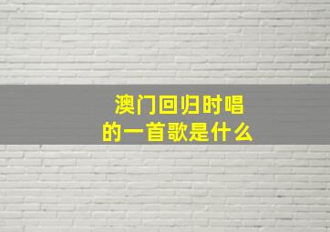 澳门回归时唱的一首歌是什么