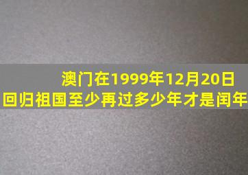 澳门在1999年12月20日回归祖国至少再过多少年才是闰年