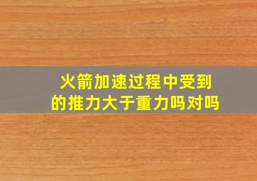 火箭加速过程中受到的推力大于重力吗对吗