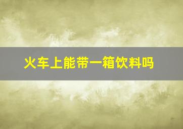 火车上能带一箱饮料吗