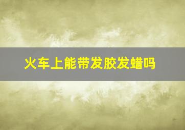 火车上能带发胶发蜡吗