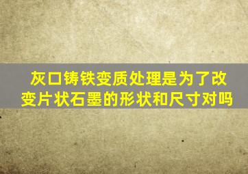 灰口铸铁变质处理是为了改变片状石墨的形状和尺寸对吗