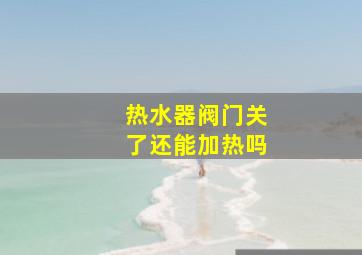 热水器阀门关了还能加热吗