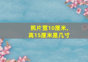 照片宽10厘米,高15厘米是几寸