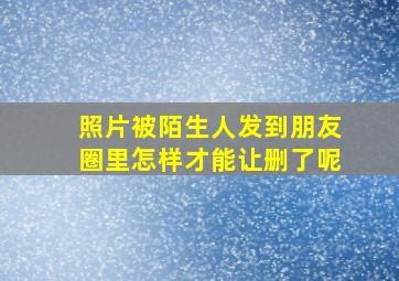 照片被陌生人发到朋友圈里怎样才能让删了呢