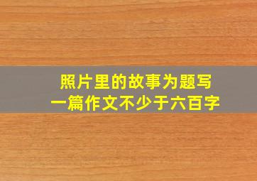 照片里的故事为题写一篇作文不少于六百字