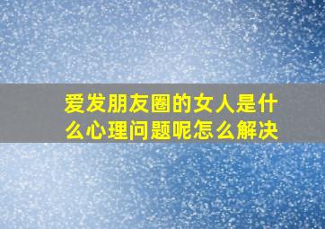 爱发朋友圈的女人是什么心理问题呢怎么解决