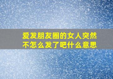 爱发朋友圈的女人突然不怎么发了吧什么意思