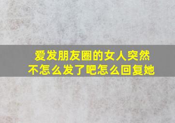 爱发朋友圈的女人突然不怎么发了吧怎么回复她