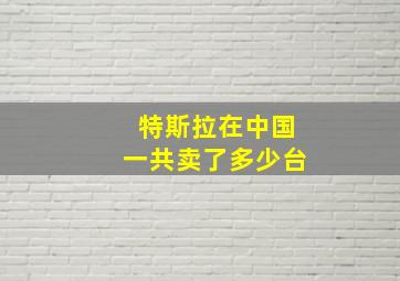 特斯拉在中国一共卖了多少台