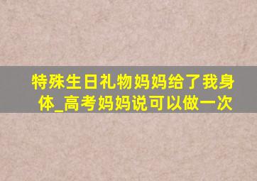 特殊生日礼物妈妈给了我身体_高考妈妈说可以做一次