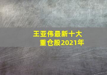 王亚伟最新十大重仓股2021年