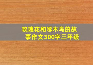 玫瑰花和啄木鸟的故事作文300字三年级