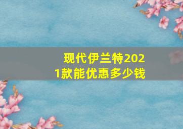 现代伊兰特2021款能优惠多少钱