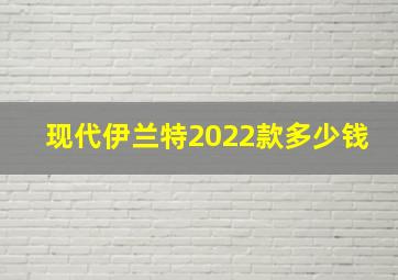 现代伊兰特2022款多少钱