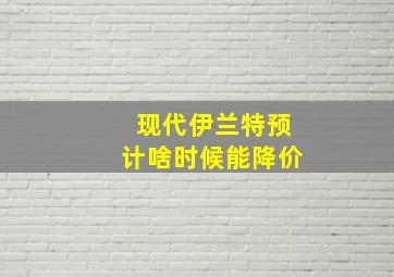 现代伊兰特预计啥时候能降价