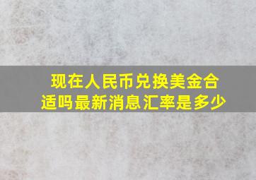 现在人民币兑换美金合适吗最新消息汇率是多少