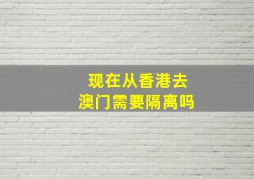 现在从香港去澳门需要隔离吗