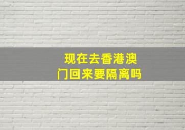 现在去香港澳门回来要隔离吗