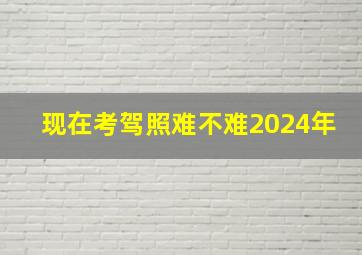 现在考驾照难不难2024年