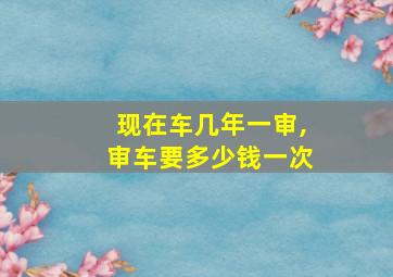 现在车几年一审,审车要多少钱一次