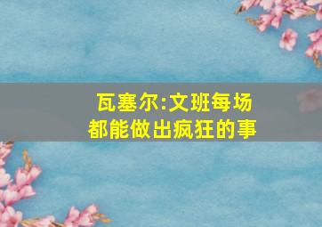 瓦塞尔:文班每场都能做出疯狂的事