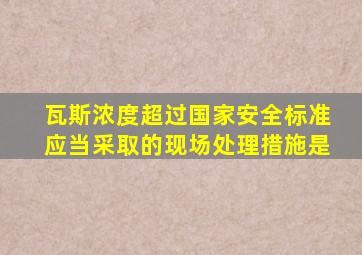 瓦斯浓度超过国家安全标准应当采取的现场处理措施是