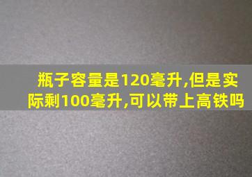 瓶子容量是120毫升,但是实际剩100毫升,可以带上高铁吗