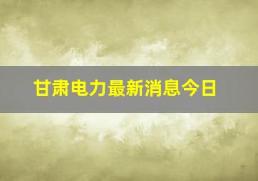 甘肃电力最新消息今日