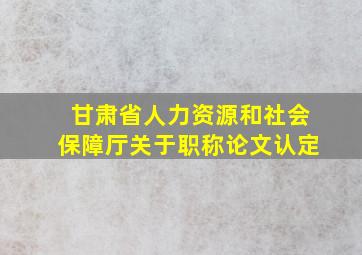 甘肃省人力资源和社会保障厅关于职称论文认定