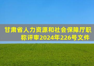 甘肃省人力资源和社会保障厅职称评审2024年226号文件