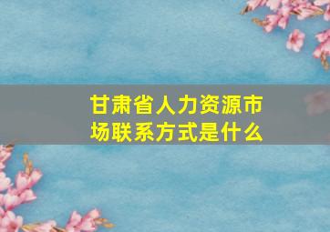 甘肃省人力资源市场联系方式是什么