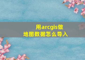 用arcgis做地图数据怎么导入