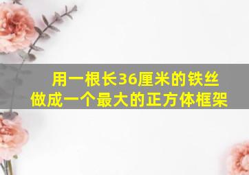 用一根长36厘米的铁丝做成一个最大的正方体框架