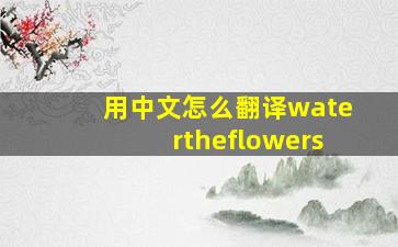 用中文怎么翻译watertheflowers