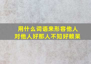 用什么词语来形容他人对他人好那人不知好赖呆