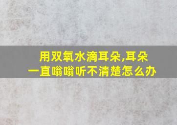 用双氧水滴耳朵,耳朵一直嗡嗡听不清楚怎么办